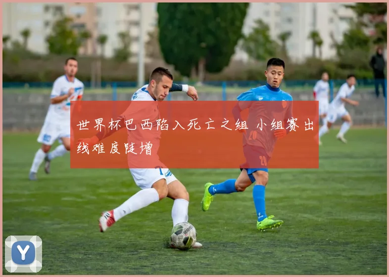 世界杯巴西陷入死亡之组 小组赛出线难度陡增