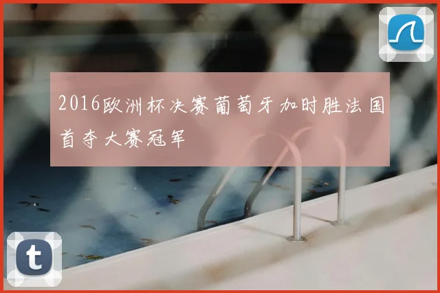 2016欧洲杯决赛葡萄牙加时胜法国首夺大赛冠军