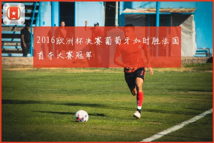 2016欧洲杯决赛葡萄牙加时胜法国首夺大赛冠军