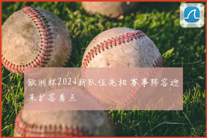 欧洲杯2024新队伍亮相 赛事阵容迎来扩容看点