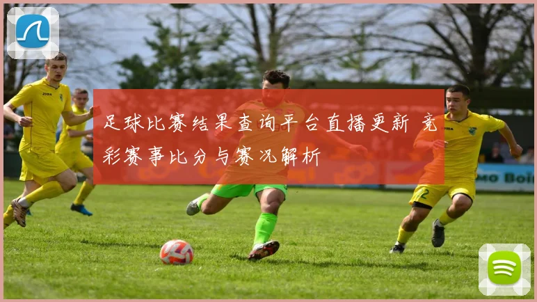 足球比赛结果查询平台直播更新 竞彩赛事比分与赛况解析