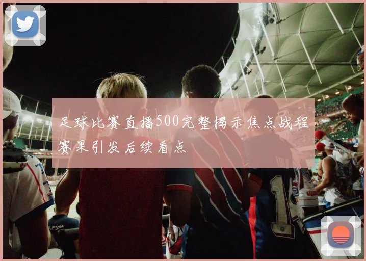 足球比赛直播500完整揭示焦点战程赛果引发后续看点