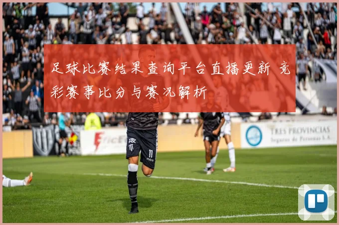足球比赛结果查询平台直播更新 竞彩赛事比分与赛况解析