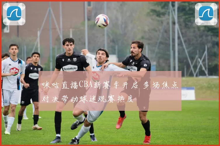 咪咕直播CBA新赛季开启 多场焦点对决带动球迷观赛热度