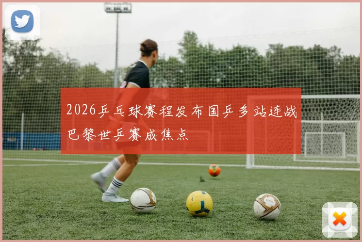 2026乒乓球赛程发布国乒多站连战巴黎世乒赛成焦点