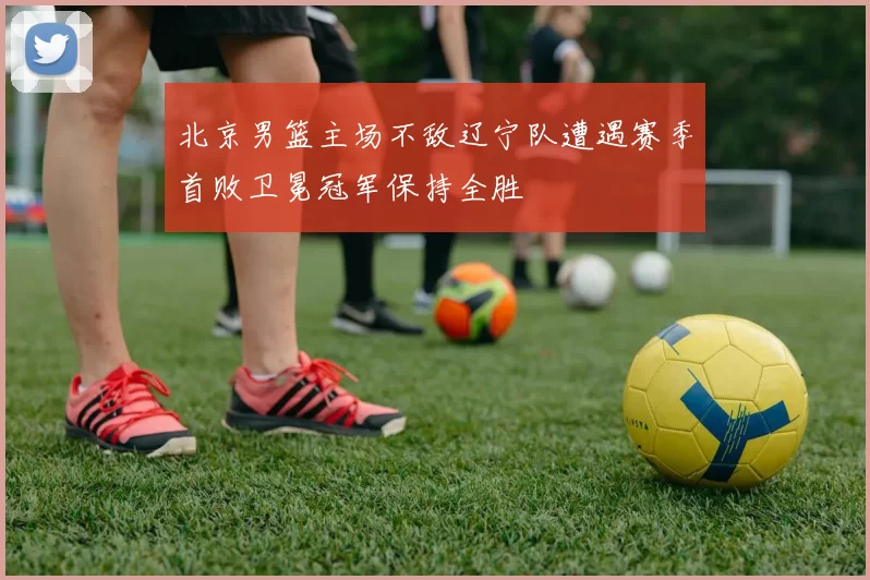 北京男篮主场不敌辽宁队遭遇赛季首败卫冕冠军保持全胜