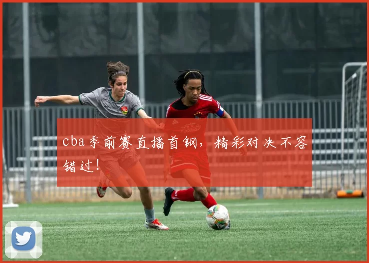 cba季前赛直播首钢，精彩对决不容错过！