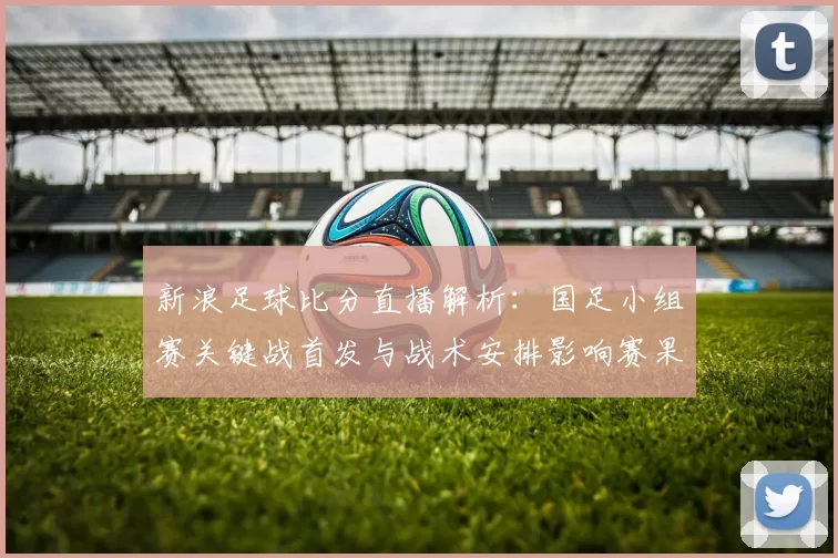 新浪足球比分直播解析：国足小组赛关键战首发与战术安排影响赛果