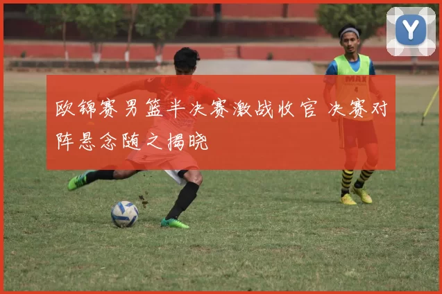 欧锦赛男篮半决赛激战收官 决赛对阵悬念随之揭晓