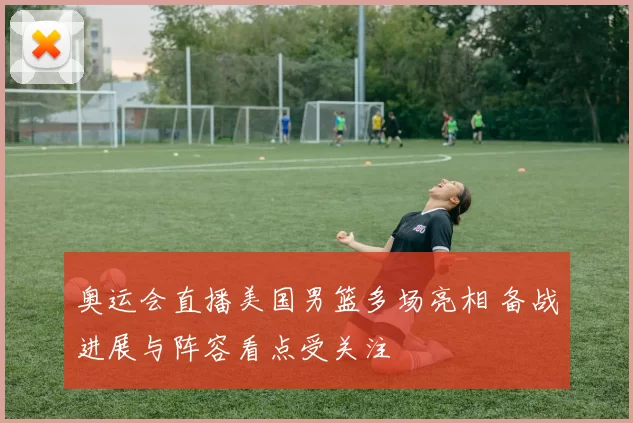 奥运会直播美国男篮多场亮相 备战进展与阵容看点受关注