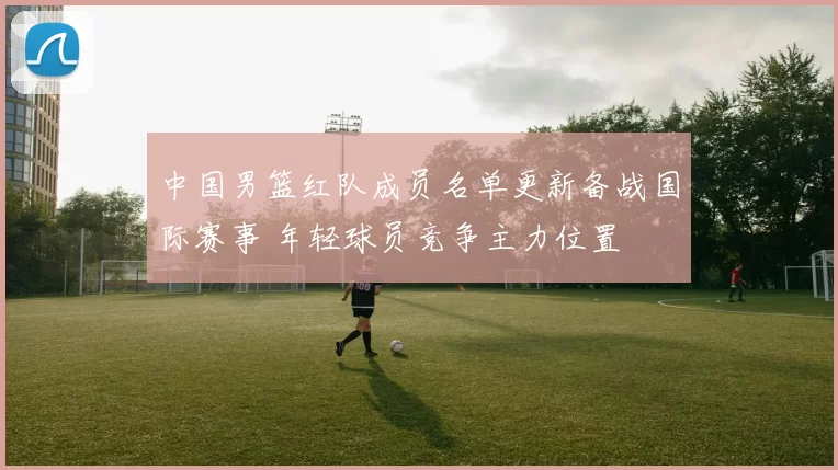 中国男篮红队成员名单更新备战国际赛事 年轻球员竞争主力位置