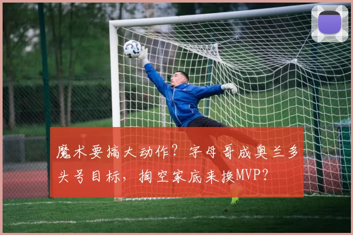 魔术要搞大动作？字母哥成奥兰多头号目标，掏空家底来换MVP？