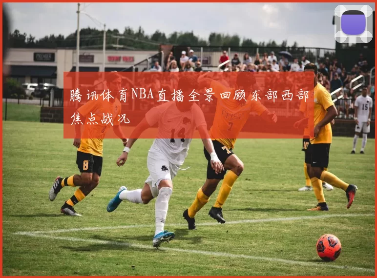 腾讯体育NBA直播全景回顾东部西部焦点战况