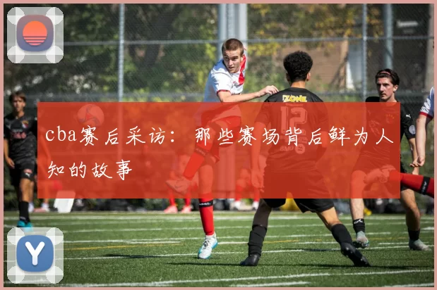 cba赛后采访：那些赛场背后鲜为人知的故事