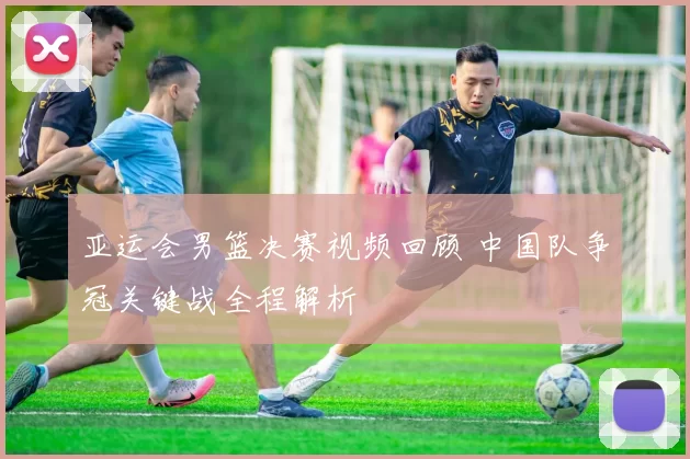 亚运会男篮决赛视频回顾 中国队争冠关键战全程解析