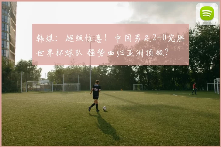 韩媒：超级惊喜！中国男足2-0完胜世界杯球队 强势回归亚洲顶级？