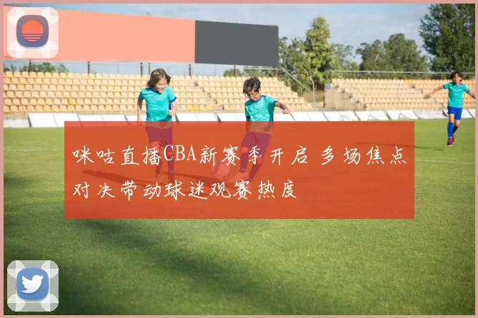 咪咕直播CBA新赛季开启 多场焦点对决带动球迷观赛热度