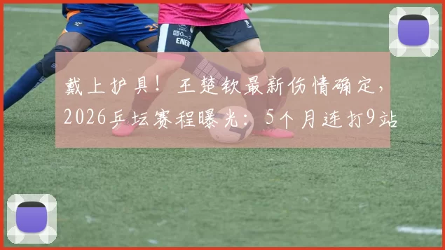 戴上护具!王楚钦最新伤情确定,2026乒坛赛程曝光:5个月连打9站