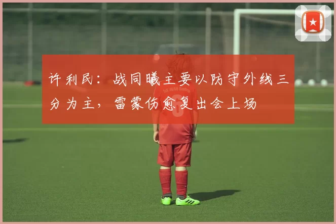 许利民：战同曦主要以防守外线三分为主，雷蒙伤愈复出会上场