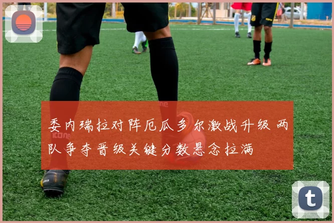 委内瑞拉对阵厄瓜多尔激战升级 两队争夺晋级关键分数悬念拉满