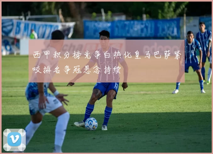 西甲积分榜竞争白热化皇马巴萨紧咬排名争冠悬念持续