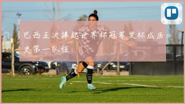 巴西五次捧起世界杯冠军奖杯成历史第一队伍