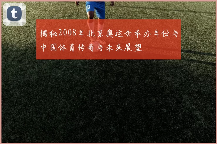 揭秘2008年北京奥运会举办年份与中国体育传奇与未来展望