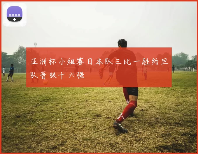 亚洲杯小组赛日本队三比一胜约旦队晋级十六强
