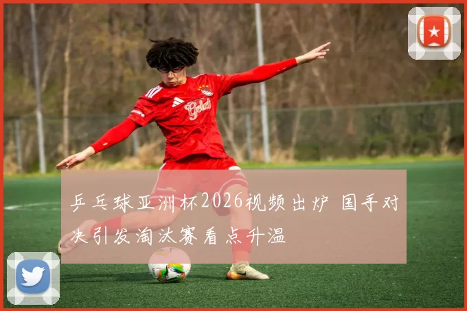 乒乓球亚洲杯2026视频出炉 国手对决引发淘汰赛看点升温