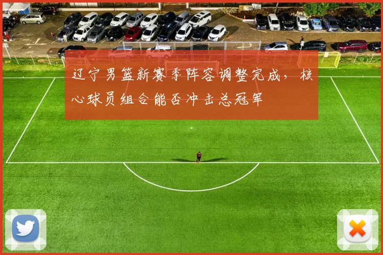 辽宁男篮新赛季阵容调整完成,核心球员组合能否冲击总冠军