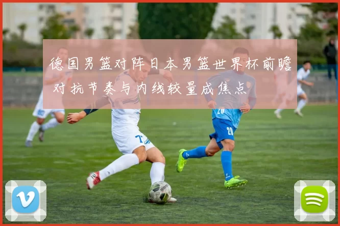德国男篮对阵日本男篮世界杯前瞻 对抗节奏与内线较量成焦点