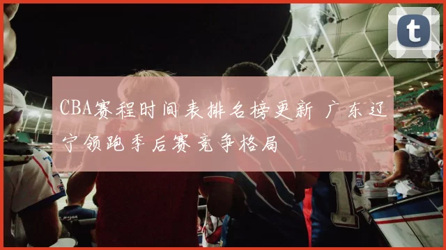 CBA赛程时间表排名榜更新 广东辽宁领跑季后赛竞争格局