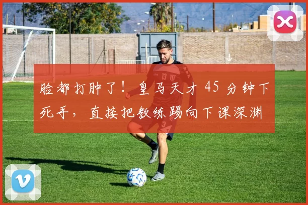 脸都打肿了！皇马天才 45 分钟下死手，直接把教练踢向下课深渊