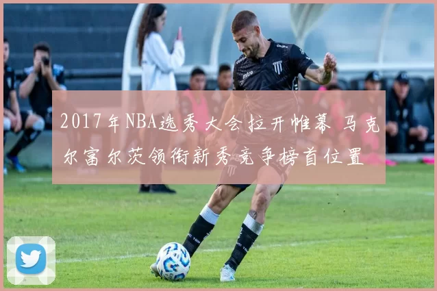 2017年NBA选秀大会拉开帷幕 马克尔富尔茨领衔新秀竞争榜首位置