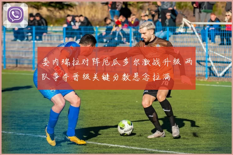 委内瑞拉对阵厄瓜多尔激战升级 两队争夺晋级关键分数悬念拉满