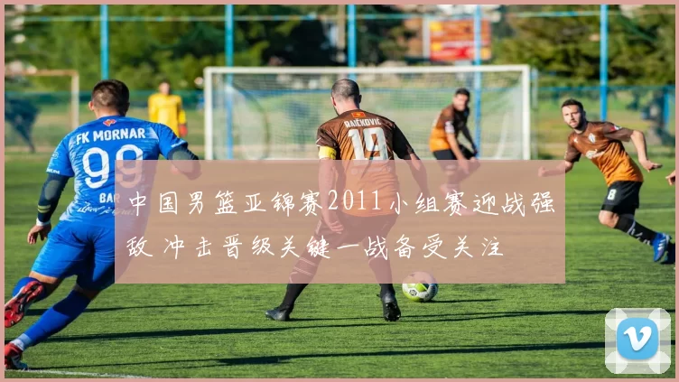 中国男篮亚锦赛2011小组赛迎战强敌 冲击晋级关键一战备受关注