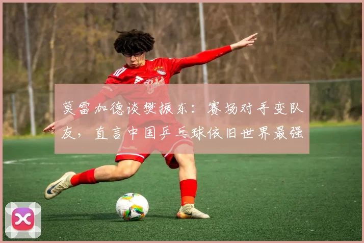 莫雷加德谈樊振东：赛场对手变队友，直言中国乒乓球依旧世界最强