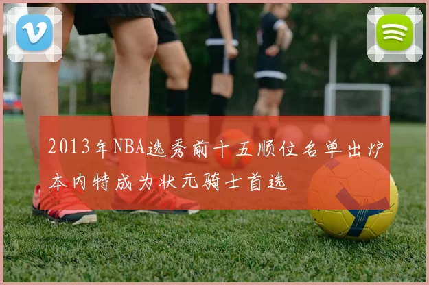 2013年NBA选秀前十五顺位名单出炉本内特成为状元骑士首选