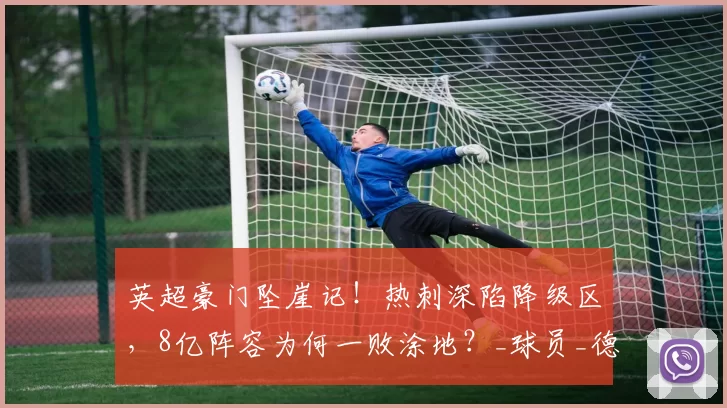 英超豪门坠崖记！热刺深陷降级区，8亿阵容为何一败涂地？_球员_德泽尔比_战术