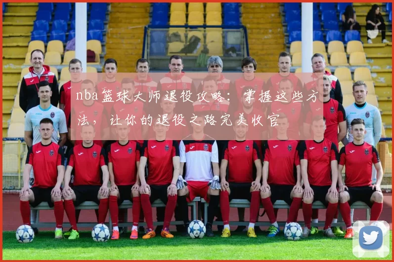 nba篮球大师退役攻略：掌握这些方法，让你的退役之路完美收官