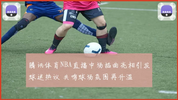 腾讯体育NBA直播中场插曲亮相引发球迷热议 共鸣球场氛围再升温