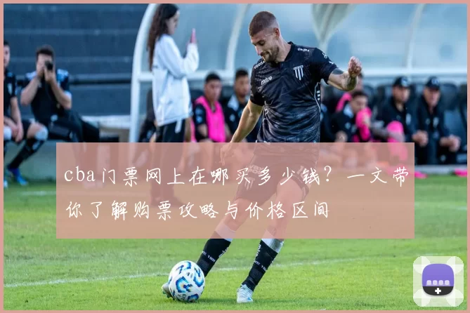 cba门票网上在哪买多少钱？一文带你了解购票攻略与价格区间