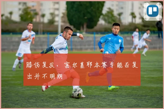膝伤复发，富尔基耶本赛季能否复出并不明朗