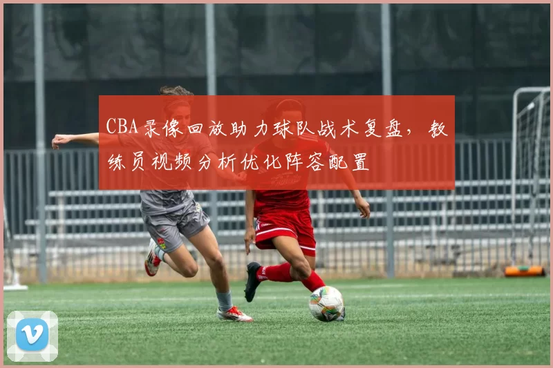CBA录像回放助力球队战术复盘,教练员视频分析优化阵容配置