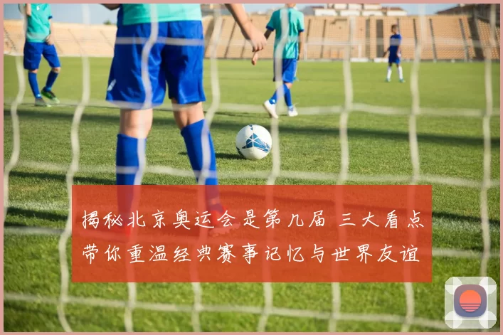 揭秘北京奥运会是第几届 三大看点带你重温经典赛事记忆与世界友谊共鸣