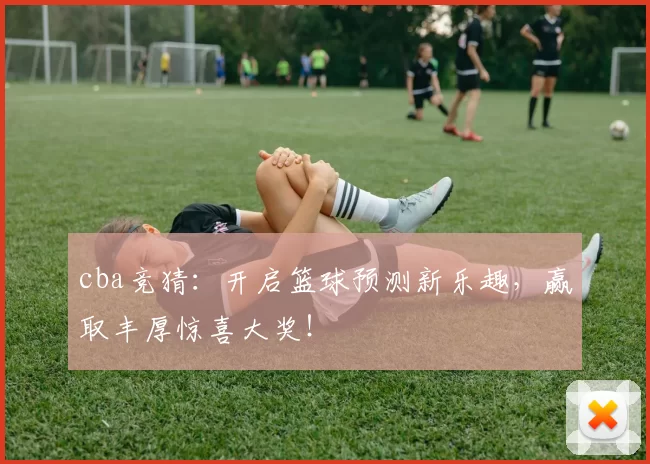 cba竞猜：开启篮球预测新乐趣，赢取丰厚惊喜大奖！