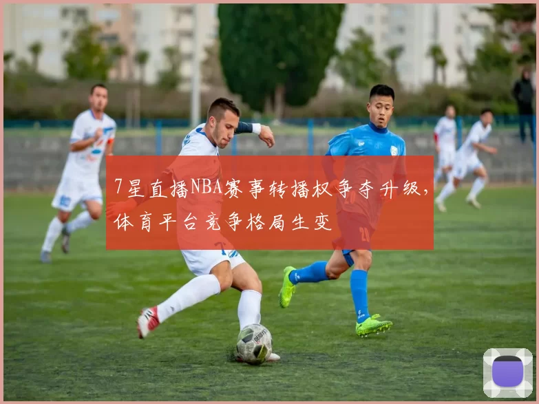 7星直播NBA赛事转播权争夺升级，体育平台竞争格局生变