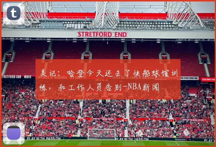 美记:哈登今天还去了快船球馆训练,和工作人员告别-NBA新闻