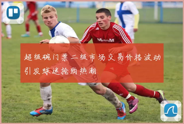 超级碗门票二级市场交易价格波动引发球迷抢购热潮