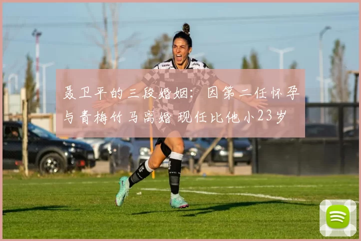 聂卫平的三段婚姻:因第二任怀孕与青梅竹马离婚 现任比他小23岁